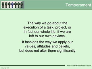 Temperament



                        The way we go about the
                     execution of a task, project, or
                     in fact our whole life, if we are
                         left to our own devices.
                    It fashions the way we apply our
                       values, attitudes and beliefs,
                   but does not alter them significantly



                                                   Personality Profile Assessments
© Copyright 2005
 
