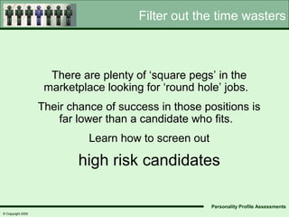 Filter out the time wasters



                     There are plenty of ‘square pegs’ in the
                    marketplace looking for ‘round hole’ jobs.
                   Their chance of success in those positions is
                       far lower than a candidate who fits.
                             Learn how to screen out

                           high risk candidates

                                                       Personality Profile Assessments
© Copyright 2005
 
