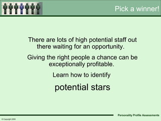 Pick a winner!



                   There are lots of high potential staff out
                     there waiting for an opportunity.
                   Giving the right people a chance can be
                           exceptionally profitable.
                            Learn how to identify

                             potential stars

                                                     Personality Profile Assessments
© Copyright 2005
 