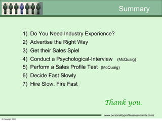 Summary


                   1) Do You Need Industry Experience?
                   2) Advertise the Right Way
                   3) Get their Sales Spiel
                   4) Conduct a Psychological-Interview (McQuaig)
                   5) Perform a Sales Profile Test (McQuaig)
                   6) Decide Fast Slowly
                   7) Hire Slow, Fire Fast


                                                    Thank you.
                                                    www.personalityprofileassessments.co.nz
© Copyright 2005
 