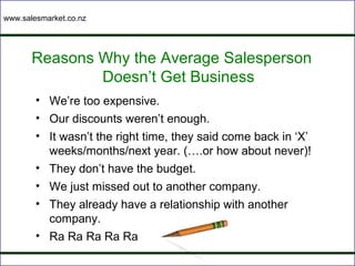 www.salesmarket.co.nz




       Reasons Why the Average Salesperson
               Doesn’t Get Business
        • We’re too expensive.
        • Our discounts weren’t enough.
        • It wasn’t the right time, they said come back in ‘X’
          weeks/months/next year. (….or how about never)!
        • They don’t have the budget.
        • We just missed out to another company.
        • They already have a relationship with another
          company.
        • Ra Ra Ra Ra Ra
 