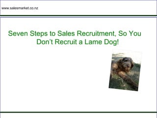 www.salesmarket.co.nz




   Seven Steps to Sales Recruitment, So You
           Don’t Recruit a Lame Dog!
 