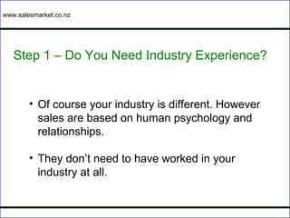 www.salesmarket.co.nz




   Step 1 – Do You Need Industry Experience?


        • Of course your industry is different. However
          sales are based on human psychology and
          relationships.

        • They don’t need to have worked in your
          industry at all.
 