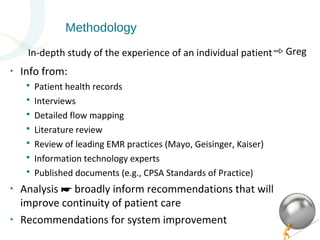 Methodology 
In-depth study of the experience of an individual patient➾ Greg 
‣ Info from: 
 Patient health records 
 Interviews 
 Detailed flow mapping 
 Literature review 
 Review of leading EMR practices (Mayo, Geisinger, Kaiser) 
 Information technology experts 
 Published documents (e.g., CPSA Standards of Practice) 
‣ Analysis broadly inform ☛ recommendations that will 
improve continuity of patient care 
‣ Recommendations for system improvement 
 