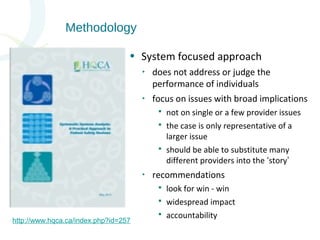 • System focused approach 
http://www.hqca.ca/index.php?id=257 
‣ does not address or judge the 
performance of individuals 
‣ focus on issues with broad implications 
 not on single or a few provider issues 
 the case is only representative of a 
larger issue 
 should be able to substitute many 
different providers into the ‘story’ 
‣ recommendations 
 look for win - win 
 widespread impact 
 accountability 
Methodology 
 