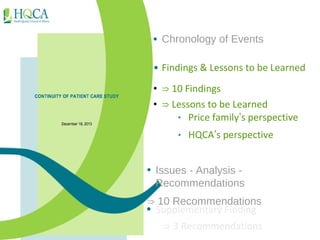 • Chronology of Events 
• Findings & Lessons to be Learned 
• ⇒ 10 Findings 
• ⇒ Lessons to be Learned 
‣ Price family’s perspective 
‣ HQCA’s perspective 
• Issues - Analysis - 
Recommendations 
⇒ 10 Recommendations 
• Supplementary Finding 
⇒ 3 Recommendations 
 