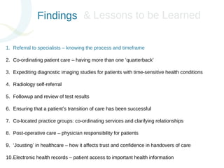 Findings 
&& LLeessssoonnss ttoo bbee LLeeaarrnneedd 
1. Referral to specialists – knowing the process and timeframe 
2. Co-ordinating patient care – having more than one ‘quarterback’ 
3. Expediting diagnostic imaging studies for patients with time-sensitive health conditions 
4. Radiology self-referral 
5. Followup and review of test results 
6. Ensuring that a patient’s transition of care has been successful 
7. Co-located practice groups: co-ordinating services and clarifying relationships 
8. Post-operative care – physician responsibility for patients 
9. ‘Jousting’ in healthcare – how it affects trust and confidence in handovers of care 
10.Electronic health records – patient access to important health information 
 
