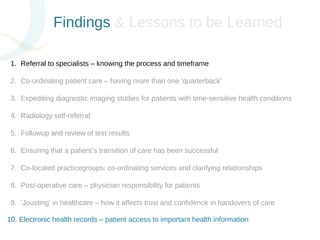 Findings & Lessons to be Learned 
1. Referral to specialists – knowing the process and timeframe 
2. Co-ordinating patient care – having more than one ‘quarterback’ 
3. Expediting diagnostic imaging studies for patients with time-sensitive health conditions 
4. Radiology self-referral 
5. Followup and review of test results 
6. Ensuring that a patient’s transition of care has been successful 
7. Co-located practicegroups: co-ordinating services and clarifying relationships 
8. Post-operative care – physician responsibility for patients 
9. ‘Jousting’ in healthcare – how it affects trust and confidence in handovers of care 
10. Electronic health records – patient access to important health information 
 