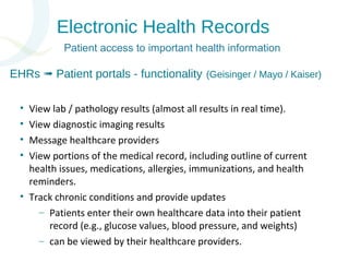 Electronic Health Records 
Patient access to important health information 
EHRs Patient ➟ portals - functionality (Geisinger / Mayo / Kaiser) 
• View lab / pathology results (almost all results in real time). 
• View diagnostic imaging results 
• Message healthcare providers 
• View portions of the medical record, including outline of current 
health issues, medications, allergies, immunizations, and health 
reminders. 
• Track chronic conditions and provide updates 
– Patients enter their own healthcare data into their patient 
record (e.g., glucose values, blood pressure, and weights) 
– can be viewed by their healthcare providers. 
 