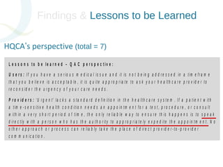 Findings & Lessons to be Learned 
HQCA’s perspective (total = 7) 
L e s s o n s t o b e l e a r n e d – Q A C p e r s p e c t i v e : 
U s e r s : I f y o u h a v e a s e r i o u s m e d i c a l i s s u e a n d i t i s n o t b e i n g a d d r e s s e d i n a t i m e f r a m e 
t h a t y o u b e l i e v e i s a c c e p t a b l e , i t i s q u i t e a p p r o p r i a t e t o a s k y o u r h e a l t h c a r e p r o v i d e r t o 
r e c o n s i d e r t h e u r g e n c y o f y o u r c a r e n e e d s . 
P r o v i d e r s : ‘ U r g e n t ’ l a c k s a s t a n d a r d d e f i n i t i o n i n t h e h e a l t h c a r e s y s t e m . I f a p a t i e n t w i t h 
a t i m e - s e n s i t i v e h e a l t h c o n d i t i o n n e e d s a n a p p o i n t m e n t f o r a t e s t , p r o c e d u r e , o r c o n s u l t 
w i t h i n a v e r y s h o r t p e r i o d o f t i m e , t h e o n l y r e l i a b l e w a y t o e n s u r e t h i s h a p p e n s i s t o s p e a k 
d i r e c t l y w i t h a p e r s o n w h o h a s t h e a u t h o r i t y t o a p p r o p r i a t e l y e x p e d i t e t h e a p p o i n t m e n t . N o 
o t h e r a p p r o a c h o r p r o c e s s c a n r e l i a b l y t a k e t h e p l a c e o f d i r e c t p r o v i d e r - t o - p r o v i d e r 
c o m m u n i c a t i o n . 
S y s t e m ( R a d i o l o g i s t s ) : I n s i t u a t i o n s w h e r e o n e d i a g n o s t i c t e s t f o r a p a t i e n t i n d i c a t e s a 
c l e a r n e e d f o r a d d i t i o n a l d i a g n o s t i c i m a g i n g s t u d i e s i n a t i m e l y f a s h i o n , r a d i o l o g i s t s a r e 
a r e a c t i n g w i t h i n t h e i r p r o f e s s i o n a l d u t i e s i f t h e y o r d e r t h e r e q u i r e d t e s t o r t e s t s o n b e h a l f 
o f t h e p a t i e n t a s s o o n a s p o s s i b l e . I d e a l l y , t h e r a d i o l o g i s t s h o u l d a t t e m p t t o c o n s u l t w i t h t h e 
 