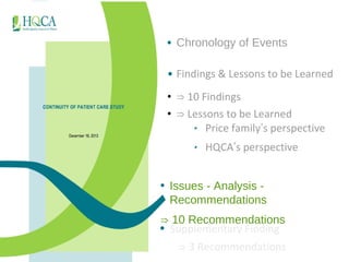 • Chronology of Events 
• Findings & Lessons to be Learned 
• ⇒ 10 Findings 
• ⇒ Lessons to be Learned 
‣ Price family’s perspective 
‣ HQCA’s perspective 
• Issues - Analysis - 
Recommendations 
⇒ 10 Recommendations 
• Supplementary Finding 
⇒ 3 Recommendations 
 