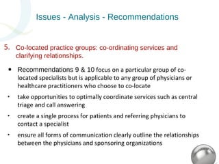 Issues - Analysis - Recommendations 
Co-located practice groups: co-ordinating services and 
clarifying relationships. 
5. 
• Recommendations 9 & 10 focus on a particular group of co-located 
specialists but is applicable to any group of physicians or 
healthcare practitioners who choose to co-locate 
‣ take opportunities to optimally coordinate services such as central 
triage and call answering 
‣ create a single process for patients and referring physicians to 
contact a specialist 
‣ ensure all forms of communication clearly outline the relationships 
between the physicians and sponsoring organizations 
 