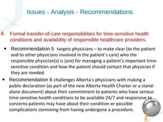 Issues - Analysis - Recommendations 
Formal transfer-of-care responsibilities for time-sensitive health 
conditions and availability of responsible healthcare providers. 
• Recommendation 5 targets physicians – to make clear (to the patient 
and to other physicians involved in the patient’s care) who the 
responsible physician(s) is (are) for managing a patient’s important time-sensitive 
condition and how the patient should contact that physician if 
they are needed. 
• Recommendation 6 challenges Alberta’s physicians with making a 
public declaration (as part of the new Alberta Health Charter or a stand-alone 
document) about their commitment to patients who have serious 
time-sensitive health conditions to be available 24/7 and responsive to 
concerns patients may have about their condition or possible 
complications stemming from having undergone a procedure. 
4. 
 