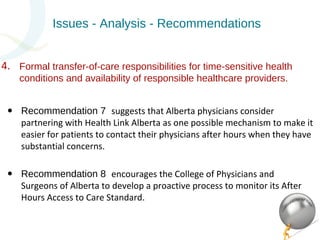Issues - Analysis - Recommendations 
Formal transfer-of-care responsibilities for time-sensitive health 
conditions and availability of responsible healthcare providers. 
• Recommendation 7 suggests that Alberta physicians consider 
partnering with Health Link Alberta as one possible mechanism to make it 
easier for patients to contact their physicians after hours when they have 
substantial concerns. 
• Recommendation 8 encourages the College of Physicians and 
Surgeons of Alberta to develop a proactive process to monitor its After 
Hours Access to Care Standard. 
4. 
 