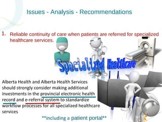 Issues - Analysis - Recommendations 
Reliable continuity of care when patients are referred for specialized 
healthcare services. 
Alberta Health and Alberta Health Services 
should strongly consider making additional 
investments in the provincial electronic health 
record and e-referral system to standardize 
workflow processes for all specialized healthcare 
services 
**including a patient portal** 
1. 
 