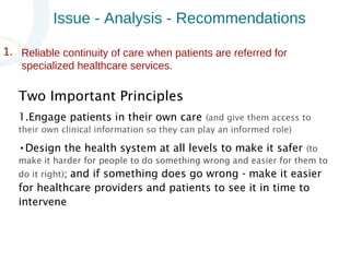 Reliable continuity of care when patients are referred for 
specialized healthcare services. 
1. 
Issue - Analysis - Recommendations 
Two Important Principles 
1.Engage patients in their own care (and give them access to 
their own clinical information so they can play an informed role) 
•Design the health system at all levels to make it safer (to 
make it harder for people to do something wrong and easier for them to 
do it right); and if something does go wrong - make it easier 
for healthcare providers and patients to see it in time to 
intervene 
 