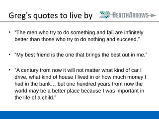 Greg’s quotes to live by 
• “The men who try to do something and fail are infinitely 
better than those who try to do nothing and succeed.” 
• “My best friend is the one that brings the best out in me.” 
• “A century from now it will not matter what kind of car I 
drive, what kind of house I lived in or how much money I 
had in the bank… but one hundred years from now the 
world may be a better place because I was important in 
the life of a child.” 
 