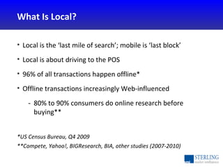 <ul><li>Local is the ‘last mile of search’; mobile is ‘last block’ </li></ul><ul><li>Local is about driving to the POS </l...