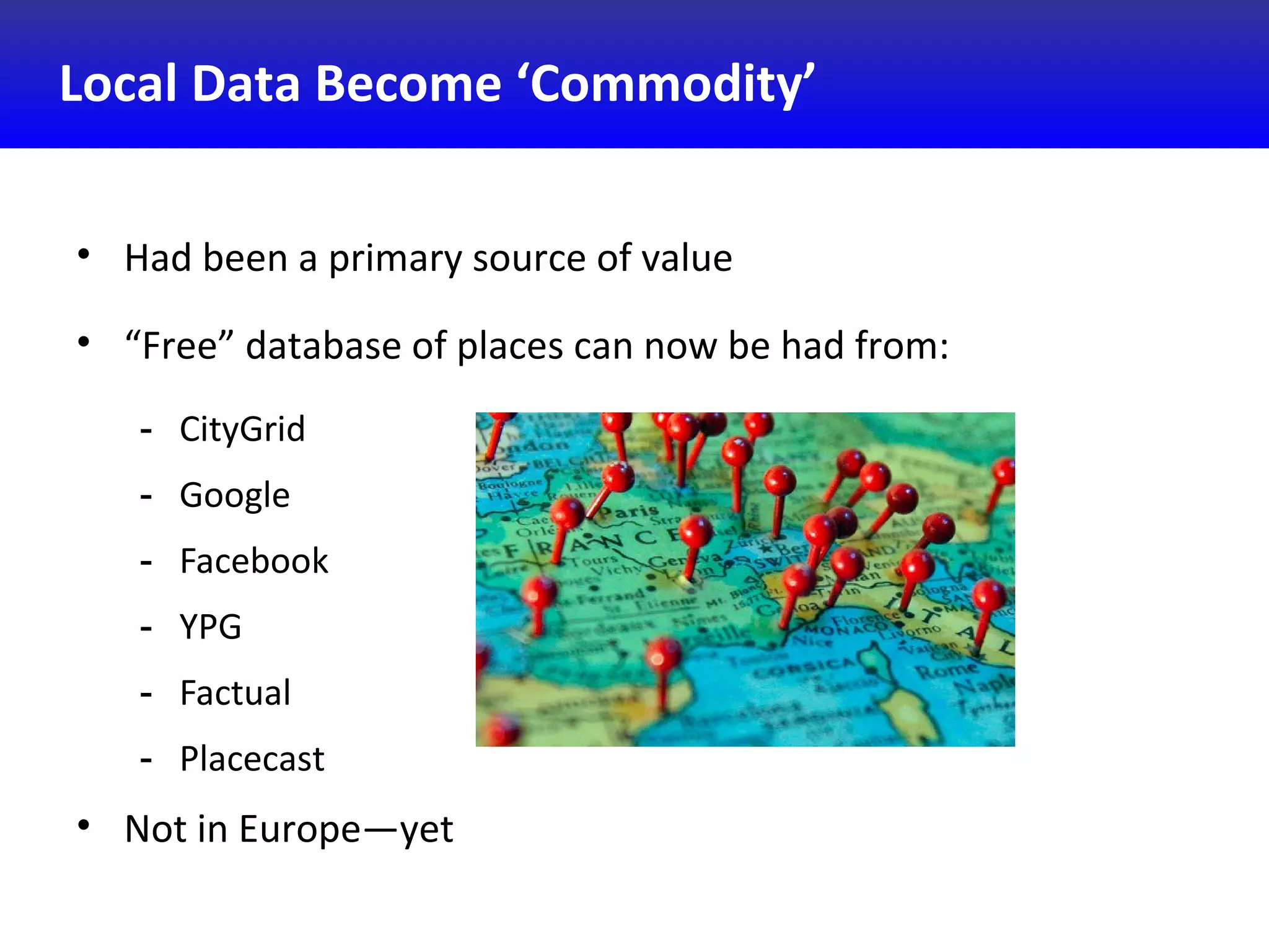 Local Data Become ‘Commodity’
• Had been a primary source of value
• “Free” database of places can now be had from:
- CityGrid
- Google
- Facebook
- YPG
- Factual
- Placecast
• Not in Europe—yet
 
