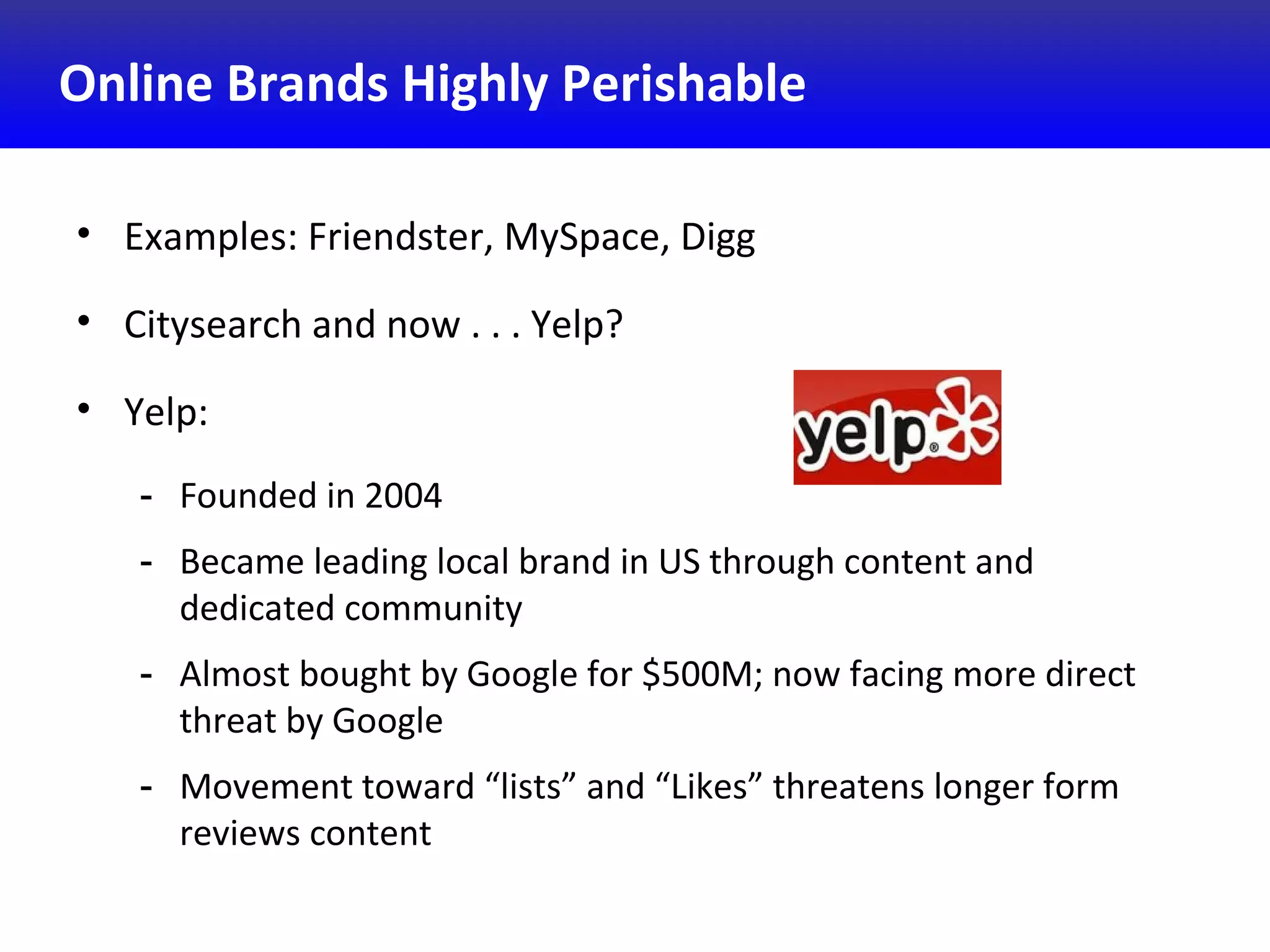 Online Brands Highly Perishable
• Examples: Friendster, MySpace, Digg
• Citysearch and now . . . Yelp?
• Yelp:
- Founded in 2004
- Became leading local brand in US through content and
dedicated community
- Almost bought by Google for $500M; now facing more direct
threat by Google
- Movement toward “lists” and “Likes” threatens longer form
reviews content
 
