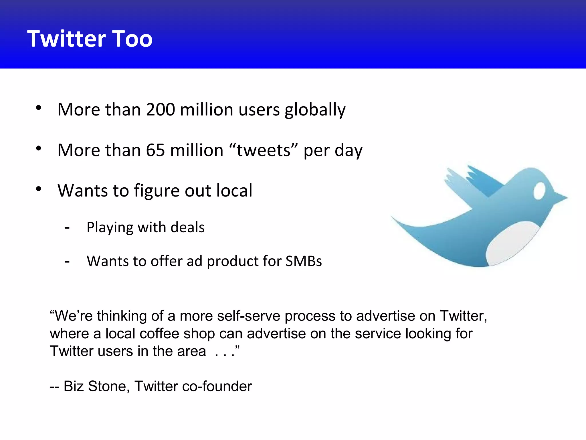 Twitter Too
• More than 200 million users globally
• More than 65 million “tweets” per day
• Wants to figure out local
- Playing with deals
- Wants to offer ad product for SMBs
“We’re thinking of a more self-serve process to advertise on Twitter,
where a local coffee shop can advertise on the service looking for
Twitter users in the area . . .”
-- Biz Stone, Twitter co-founder
 