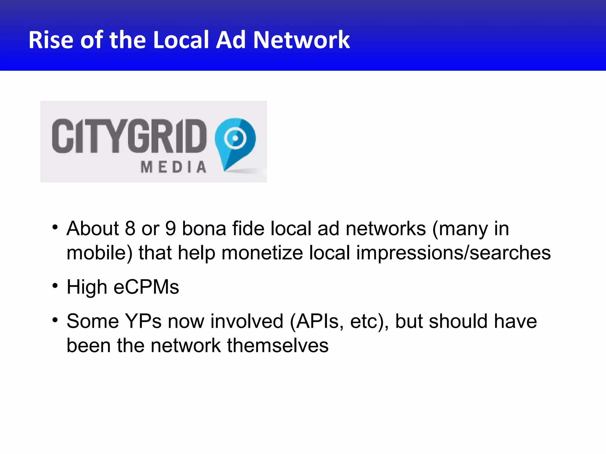 Rise of the Local Ad Network
• About 8 or 9 bona fide local ad networks (many in
mobile) that help monetize local impressions/searches
• High eCPMs
• Some YPs now involved (APIs, etc), but should have
been the network themselves
 