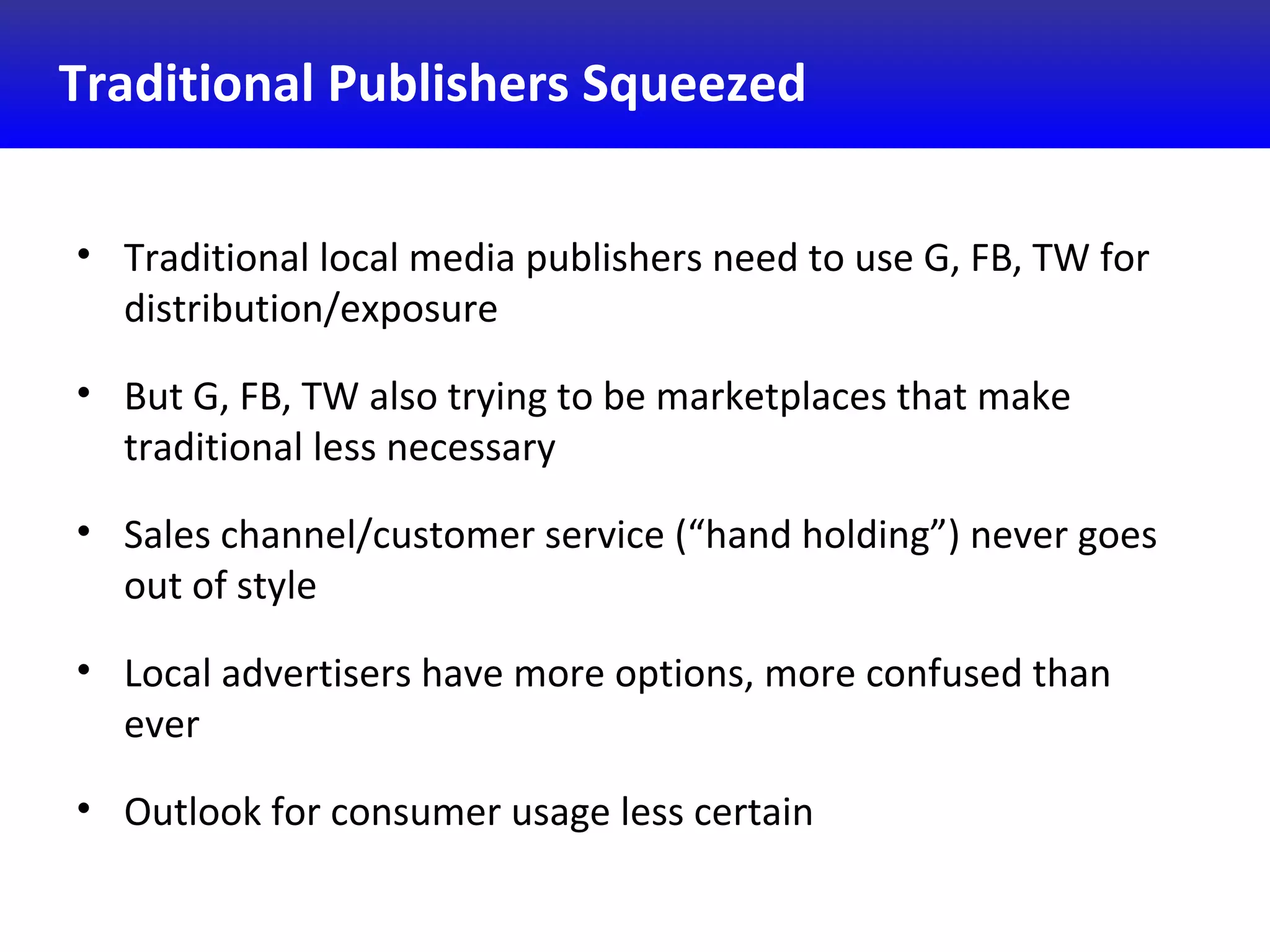 Traditional Publishers Squeezed
• Traditional local media publishers need to use G, FB, TW for
distribution/exposure
• But G, FB, TW also trying to be marketplaces that make
traditional less necessary
• Sales channel/customer service (“hand holding”) never goes
out of style
• Local advertisers have more options, more confused than
ever
• Outlook for consumer usage less certain
 