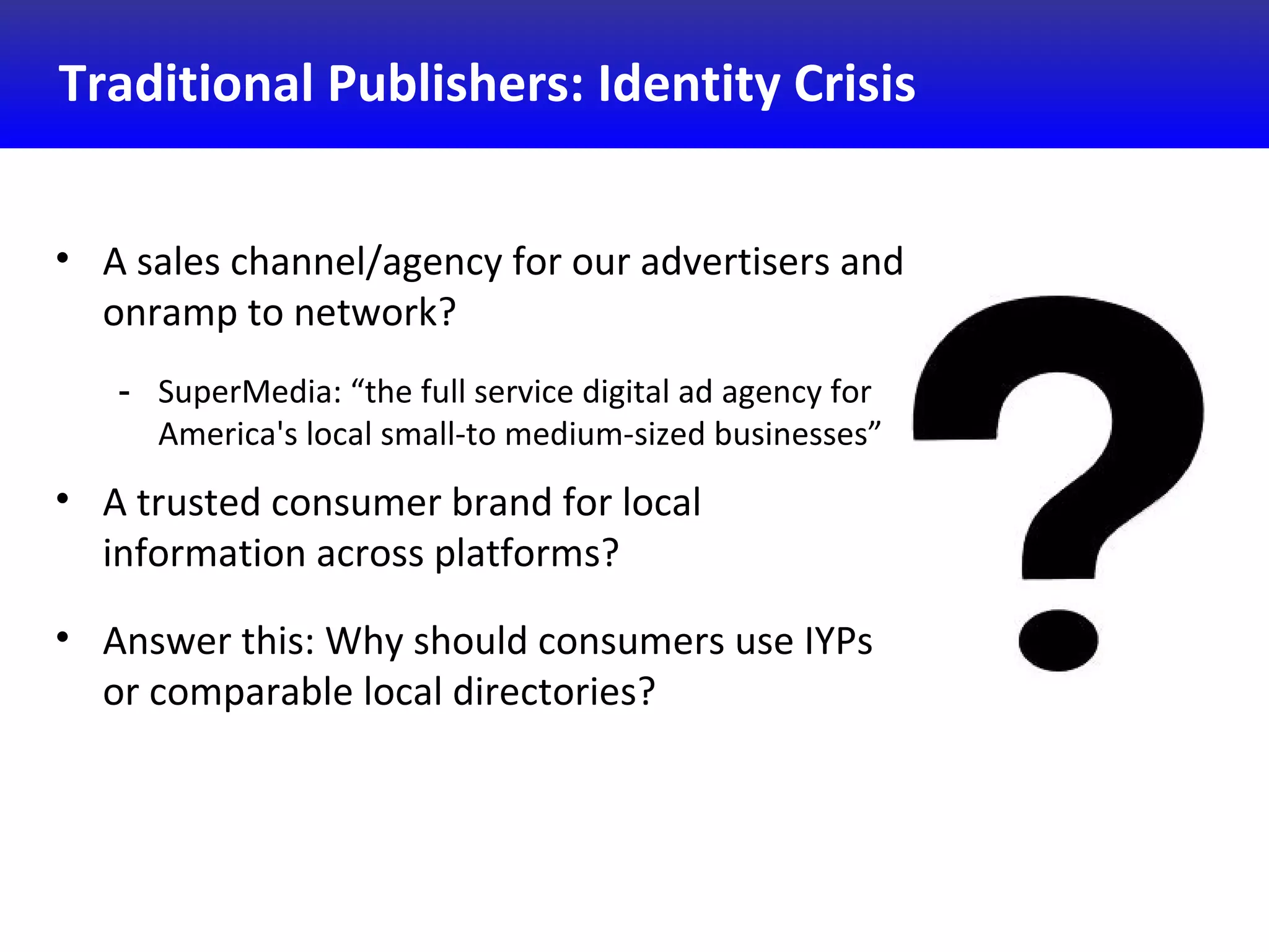Traditional Publishers: Identity Crisis
• A sales channel/agency for our advertisers and
onramp to network?
- SuperMedia: “the full service digital ad agency for
America's local small-to medium-sized businesses”
• A trusted consumer brand for local
information across platforms?
• Answer this: Why should consumers use IYPs
or comparable local directories?
 