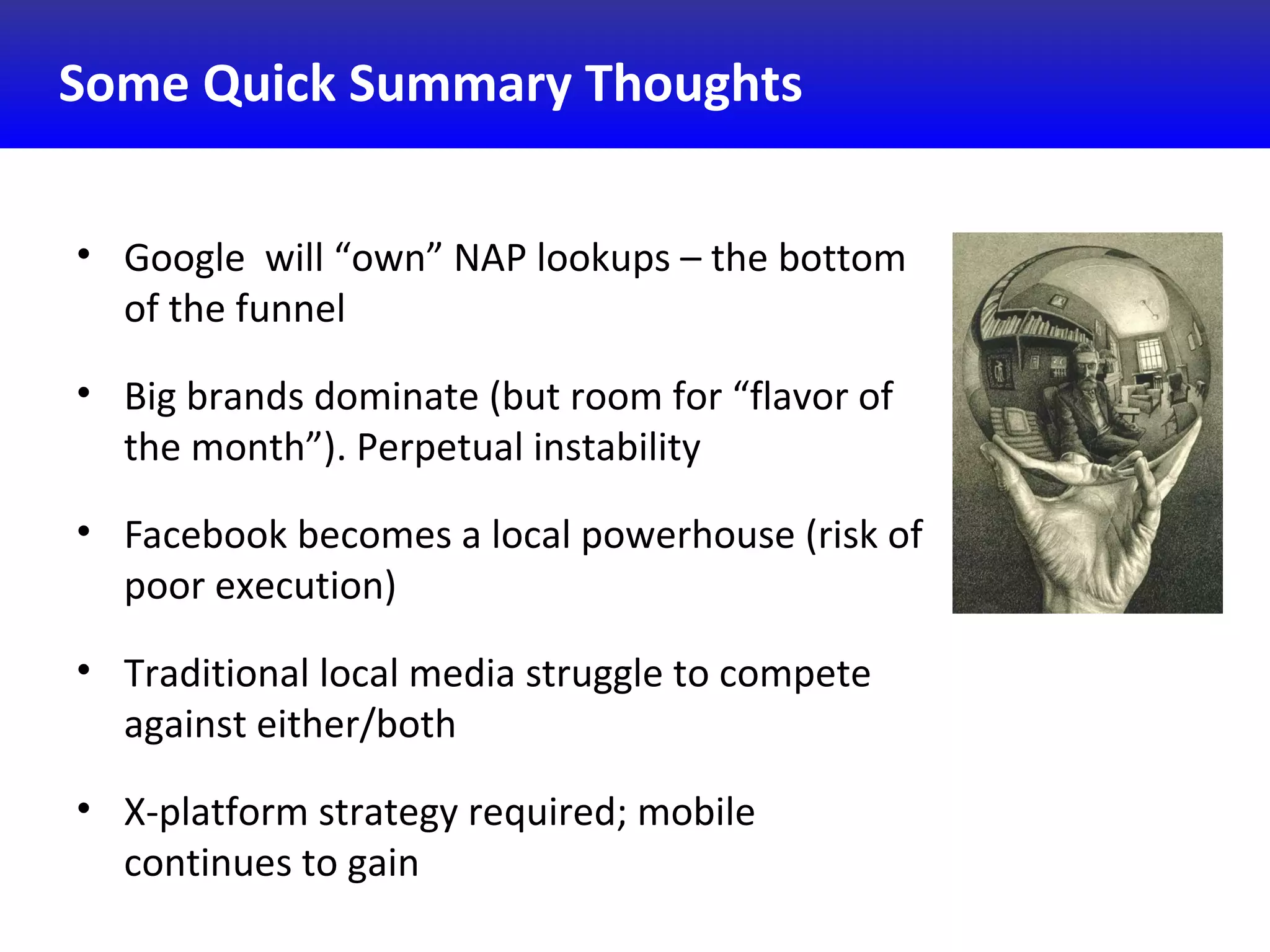 Some Quick Summary Thoughts
• Google will “own” NAP lookups – the bottom
of the funnel
• Big brands dominate (but room for “flavor of
the month”). Perpetual instability
• Facebook becomes a local powerhouse (risk of
poor execution)
• Traditional local media struggle to compete
against either/both
• X-platform strategy required; mobile
continues to gain
 