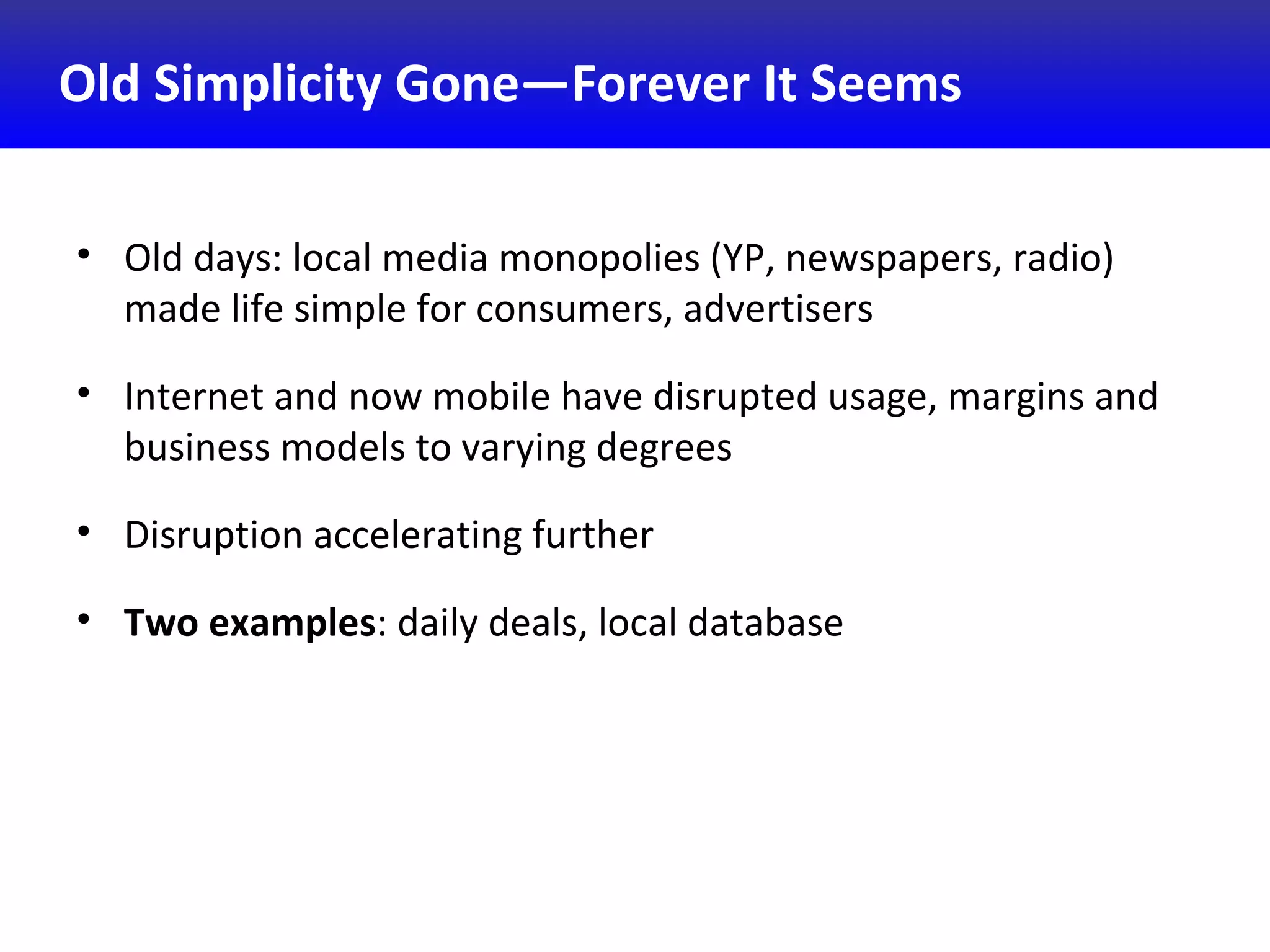 Old Simplicity Gone—Forever It Seems
• Old days: local media monopolies (YP, newspapers, radio)
made life simple for consumers, advertisers
• Internet and now mobile have disrupted usage, margins and
business models to varying degrees
• Disruption accelerating further
• Two examples: daily deals, local database
 