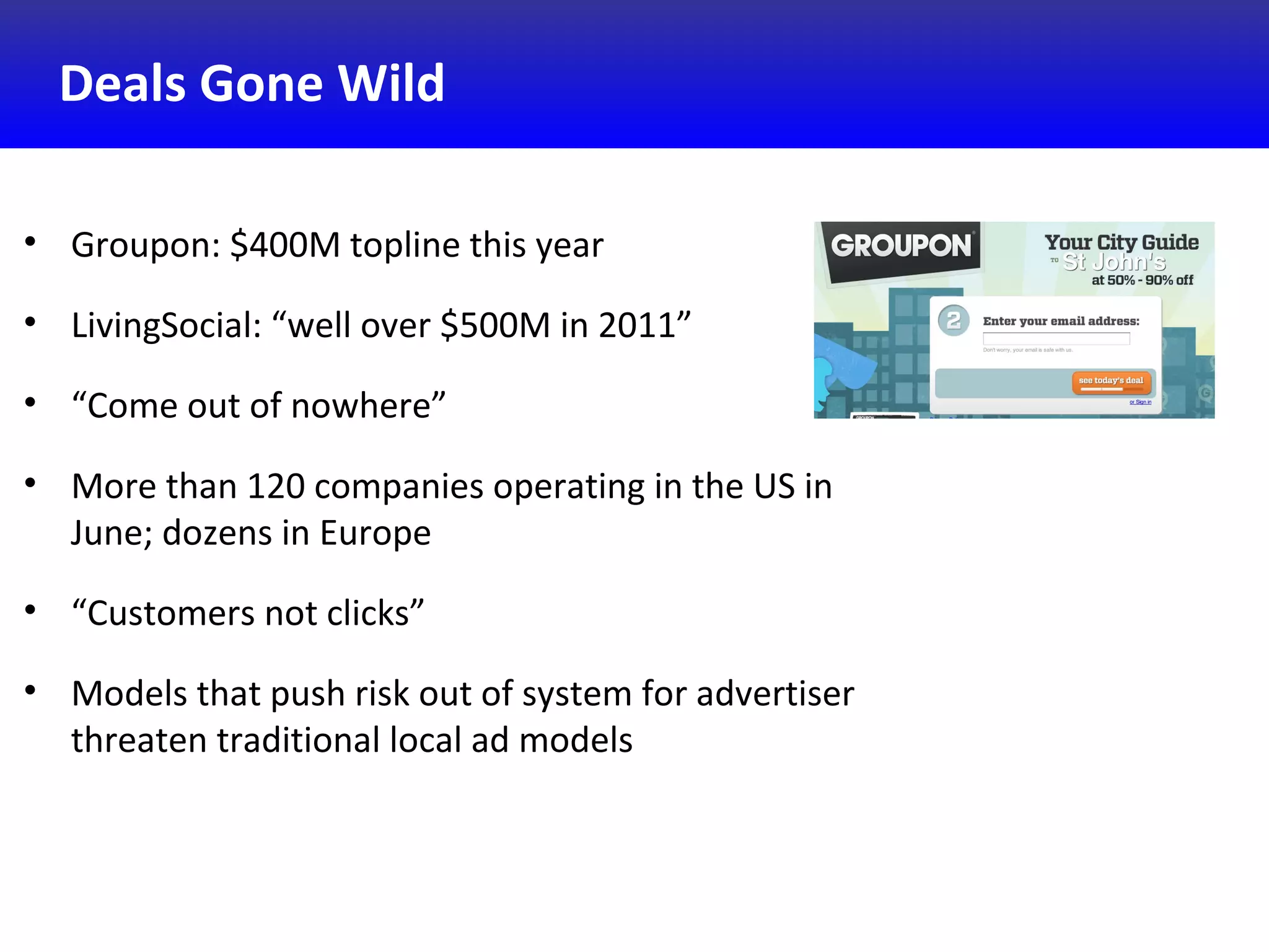 Deals Gone Wild
• Groupon: $400M topline this year
• LivingSocial: “well over $500M in 2011”
• “Come out of nowhere”
• More than 120 companies operating in the US in
June; dozens in Europe
• “Customers not clicks”
• Models that push risk out of system for advertiser
threaten traditional local ad models
 