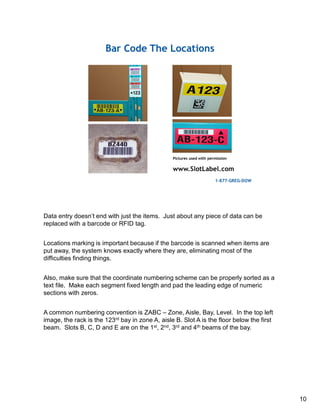 Data entry doesn’t end with just the items. Just about any piece of data can be
replaced with a barcode or RFID tag.
Locations marking is important because if the barcode is scanned when items are
put away, the system knows exactly where they are, eliminating most of the
difficulties finding things.
Also, make sure that the coordinate numbering scheme can be properly sorted as a
text file. Make each segment fixed length and pad the leading edge of numeric
sections with zeros.
A common numbering convention is ZABC – Zone, Aisle, Bay, Level. In the top left
image, the rack is the 123rd bay in zone A, aisle B. Slot A is the floor below the first
beam. Slots B, C, D and E are on the 1st, 2nd, 3rd and 4th beams of the bay.
10
 