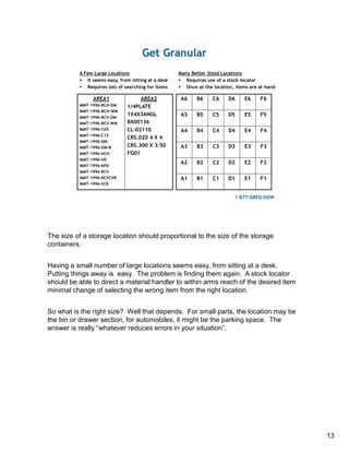The size of a storage location should proportional to the size of the storage
containers.
Having a small number of large locations seems easy, from sitting at a desk.
Putting things away is easy. The problem is finding them again. A stock locator
should be able to direct a material handler to within arms reach of the desired item
minimal change of selecting the wrong item from the right location.
So what is the right size? Well that depends. For small parts, the location may be
the bin or drawer section, for automobiles, it might be the parking space. The
answer is really “whatever reduces errors in your situation”.
13
 