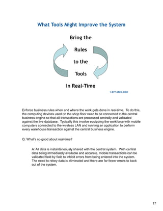17
Enforce business rules when and where the work gets done in real-time. To do this,
the computing devices used on the shop floor need to be connected to the central
business engine so that all transactions are processed centrally and validated
against the live database. Typically this involve equipping the workforce with mobile
computers connected to the wireless LAN and running an application to perform
every warehouse transaction against the central business engine.
Q: What’s so good about real-time?
A: All data is instantaneously shared with the central system. With central
data being immediately available and accurate, mobile transactions can be
validated field by field to inhibit errors from being entered into the system.
The need to rekey data is eliminated and there are far fewer errors to back
out of the system.
 