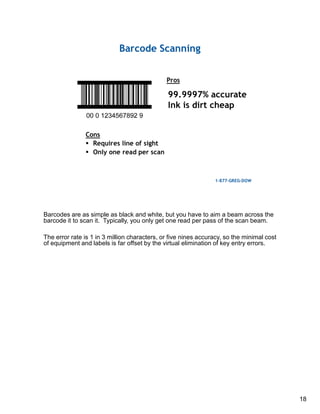 18
Barcodes are as simple as black and white, but you have to aim a beam across the
barcode it to scan it. Typically, you only get one read per pass of the scan beam.
The error rate is 1 in 3 million characters, or five nines accuracy, so the minimal cost
of equipment and labels is far offset by the virtual elimination of key entry errors.
 