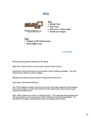 19
RFID sends tag data to readers by RF signal
Eyes free, means that you don’t need to see the tag to scan it
Hands free means that there are automated “portal” readers available. You don’t
need to aim a beam or press a trigger.
Readers can decode large numbers of tags at the same time.
Each tag is inherently serialized.
Yes, RFID readers ad tags cost a lot more than other data collection technologies,
but in some cases, it is the only solution to high speed high volume scanning of
randomly oriented items.
Also, RFID systems are tricky to install and tune. The materials being tracked and
the environment can have sources of RF interference that inhibit operation. For
example, RF energy is absorbed by water, but reflects off of metal.
 