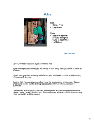 20
Voice Directed Logistics is eyes and hands free.
Eyes free improves accuracy by not having to look away from your work at paper or
a screen
Hands free improves accuracy and efficiency by eliminated non-value add handling
of paper or IT devices.
Beyond that, he accuracy depends on how the application is engineered. System
checks are usually build in to the processes to confirm locations, items and
quantities.
Conversions from speech to text and text to speech are typically performed in the
mobile device carried by each user. This means that all network traffic is in text only
– low bandwidth and high speed.
 