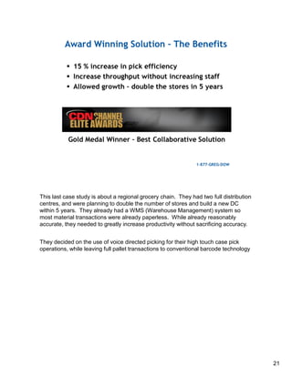 This last case study is about a regional grocery chain. They had two full distribution
centres, and were planning to double the number of stores and build a new DC
within 5 years. They already had a WMS (Warehouse Management) system so
most material transactions were already paperless. While already reasonably
accurate, they needed to greatly increase productivity without sacrificing accuracy.
They decided on the use of voice directed picking for their high touch case pick
operations, while leaving full pallet transactions to conventional barcode technology
21
 