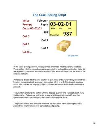 In the voice picking process, voice prompts are made into the pickers’ headsets.
Their replies into the microphones are converted to text and transmitted as data. All
text/speech conversions are made on the mobile terminals to reduce the load on the
wireless network.
Pickers are directed to the next location in pick route order, where they confirm their
location by reading back a random check digit. Only one SKU is in each location,
so no item checks are required – The confirmed location is sufficient to confirm the
product.
They system prompts the picker with the desired quantity and subtracts each reply
that is made. Pickers are instructed to say what they pick in each lift, and the
system tells them how many more to select until they are done.
The pickers hands and eyes are available for work at all times, leading to a 15%
productivity improvement over barcode based picking.
23
 