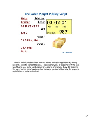 The catch weight process differs from the normal case picking process by making
use of the industry standard labeling. Reading and typing of speaking both the case
weights and case serial numbers is a large source of error and delay. By scanning
the barcodes that already exist on the cases and parsing out the data, the accuracy
and efficiency can be maintained.
24
 