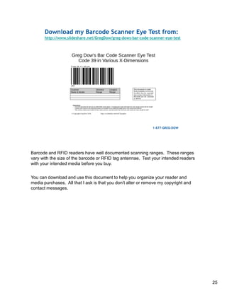 Barcode and RFID readers have well documented scanning ranges. These ranges
vary with the size of the barcode or RFID tag antennae. Test your intended readers
with your intended media before you buy.
You can download and use this document to help you organize your reader and
media purchases. All that I ask is that you don’t alter or remove my copyright and
contact messages.
25
 