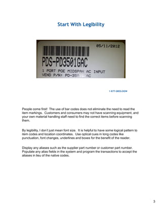 People come first! The use of bar codes does not eliminate the need to read the
item markings. Customers and consumers may not have scanning equipment, and
your own material handling staff need to find the correct items before scanning
them.
By legibility, I don’t just mean font size. It is helpful to have some logical pattern to
item codes and location coordinates. Use optical cues in long codes like
punctuation, font changes, underlines and boxes for the benefit of the reader.
Display any aliases such as the supplier part number or customer part number.
Populate any alias fields in the system and program the transactions to accept the
aliases in lieu of the native codes.
3
 