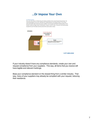If your industry doesn’t have any compliance standards, create your own and
request compliance from your suppliers. This way, all items that you receive will
have legible and relevant markings.
Base your compliance standard on the closest thing from a similar industry. That
way, many of your suppliers may already be compliant with your request, reducing
their resistance.
7
 