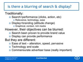 is there a blurring of search & display?
Traditionally:
       o Search=performance (clicks, action, etc)
               o Relevance, technology, ease
       o Display=branding (attitude change)
               o Graphical, context, rich media
However, their objectives can be blurred:
       o Search been proven to provide brand value
       o Display can provide performance
But they are different:
       o Ease of text – alteration, speed, pervasive
       o Technology and scale
       o Commensurate advertiser base (really important)

Prepared by Greg Stuart                                    26
greg@gregstuart.com
                                     Confidential
 
