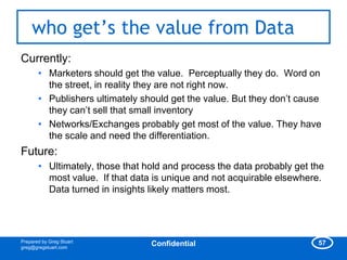 who get‟s the value from Data
Currently:
       • Marketers should get the value. Perceptually they do. Word on
         the street, in reality they are not right now.
       • Publishers ultimately should get the value. But they don‘t cause
         they can‘t sell that small inventory
       • Networks/Exchanges probably get most of the value. They have
         the scale and need the differentiation.
Future:
       • Ultimately, those that hold and process the data probably get the
         most value. If that data is unique and not acquirable elsewhere.
         Data turned in insights likely matters most.




Prepared by Greg Stuart                                                 57
greg@gregstuart.com
                                 Confidential
 