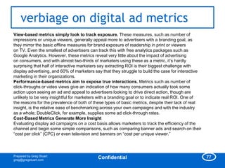 verbiage on digital ad metrics
View-based metrics simply look to track exposure. These measures, such as number of
impressions or unique viewers, generally appeal more to advertisers with a branding goal, as
they mirror the basic offline measures for brand exposure of readership in print or viewers
on TV. Even the smallest of advertisers can track this with free analytics packages such as
Google Analytics. However, these metrics reveal very little about the impact of advertising
on consumers, and with almost two-thirds of marketers using these as a metric, it‘s hardly
surprising that half of interactive marketers say extracting ROI is their biggest challenge with
display advertising, and 60% of marketers say that they struggle to build the case for interactive
marketing in their organizations.
Performance-based metrics aim to expose true interactions. Metrics such as number of
click-throughs or video views give an indication of how many consumers actually took some
action upon seeing an ad and appeal to advertisers looking to drive direct action, though are
unlikely to be very insightful for marketers with a branding goal or to indicate real ROI. One of
the reasons for the prevalence of both of these types of basic metrics, despite their lack of real
insight, is the relative ease of benchmarking across your own campaigns and with the industry
as a whole; DoubleClick, for example, supplies some ad click-through rates.
Cost-Based Metrics Generate More Insight
Evaluating display ad campaigns on a cost basis allows marketers to track the efficiency of the
channel and begin some simple comparisons, such as comparing banner ads and search on their
―cost per click‖ (CPC) or even television and banners on ―cost per unique viewer.‖



Prepared by Greg Stuart                                                                              77
greg@gregstuart.com
                                            Confidential
 