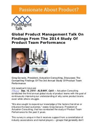 Global Product Management Talk On Findings From The 2014 Study Of Product Team Performance 
Greg Geracie, President, Actuation Consulting, Discusses The Compelling Findings Of The 3rd Annual Study Of Product Team Performance FOR IMMEDIATE RELEASE PRLog - Sep. 15, 2014 - ALBANY, Calif. -- Actuation Consulting conducted the third annual global study of product teams with the goal of continuously improving our understanding of why some product teams excel while others struggle. "We also sought to expand our knowledge of the factors that drive or influence the best outcomes," states Greg Geracie, President of Actuation Consulting, that has conducted the study of Product Team Performance for the past 3 years. This survey is unique in that it receives support from a constellation of industry associations and market players – groups that generally don’t  