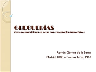 GREGUERÍAS
Breves composiciones en prosa con comentarios humorísticos




                                  Ramón Gómez de la Serna
                          Madrid, 1888 – Buenos Aires, 1963
 