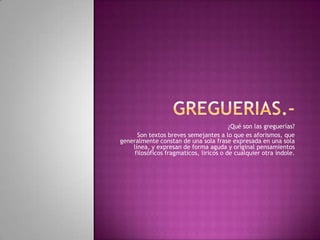 ¿Qué son las greguerías?
      Son textos breves semejantes a lo que es aforismos, que
generalmente constan de una sola frase expresada en una sola
    línea, y expresan de forma aguda y original pensamientos
     filosóficos fragmaticos, liricos o de cualquier otra índole.
 