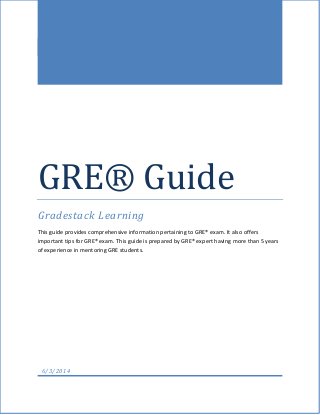 GRE® Guide
Gradestack Learning
This guide provides comprehensive information pertaining to GRE® exam. It also offers
important tips for GRE® exam. This guide is prepared by GRE® expert having more than 5 years
of experience in mentoring GRE students.
6/3/2014
 